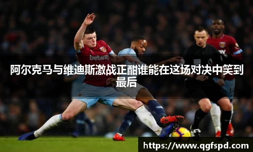 阿尔克马与维迪斯激战正酣谁能在这场对决中笑到最后